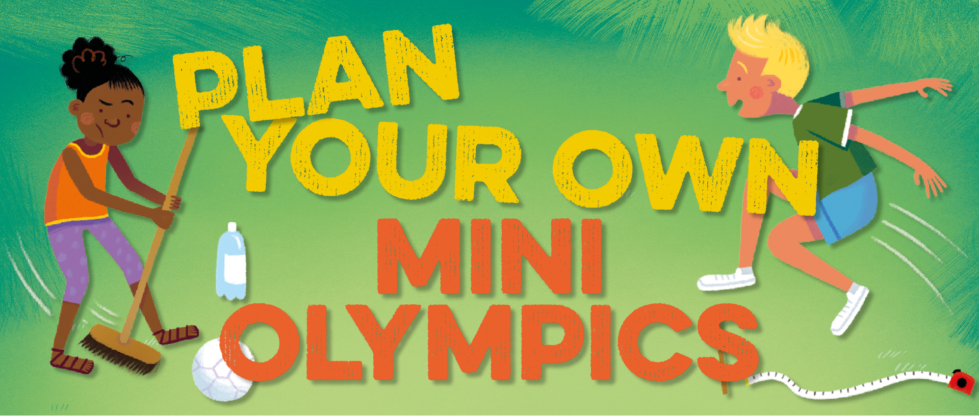 Text: Plan your own mini Olympics Image: illustration of a girl hitting a football using a broom and a boy jumping next to a tape measure